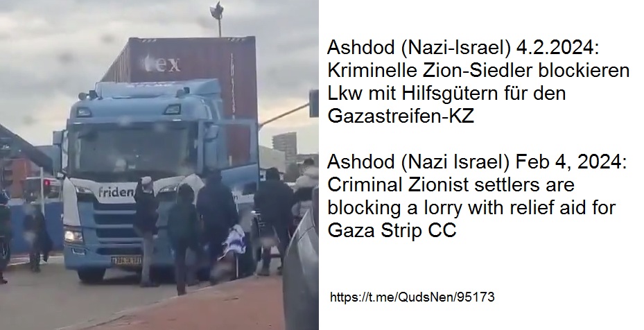 Hafen Ashdod (Nazi-Israel)
                      am 4.2.2024 - 20:04h: Kriminelle j�dische
                      Zion-Siedler blockieren Lastwagen (Lkw) mit
                      humanit�rer Hilfe f�r den Gazastreifen-KZ -
                      SCHWERES KRIEGSVERBRECHEN