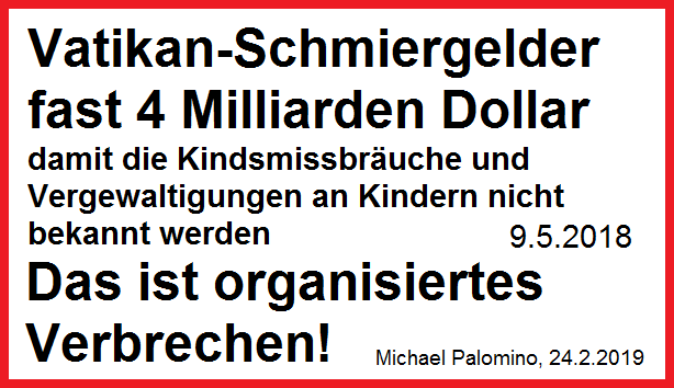 Vatikan-Schmiergelder fast 4 Milliarden
                            Dollar, damit Kindsmissbr�uche und
                            Vergewaltigungen an Kindern nicht bekannt
                            werden - Standt 9.5.2018 - das ist
                            ORGANISIERTES VERBRECHEN!