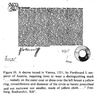 Encyclopaedia Judaica: Badge,
                          vol. 4, col. 69, a decree issued in Vienna,
                          1551, by Ferdinand I, emperor of Austria,
                          requiring Jews to wear a distinguishing mark
                          "namely on the outer coat or dress over
                          the left breast a yellow ring, circumference
                          and diameter of the circle as herein
                          prescribed and not narrower nor smaller, made
                          of yellow cloth..." Freiburg,
                          Stadtarchiv, XII�.