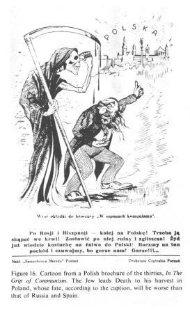 Encyclopaedia Judaica (1971):
                          Anti-Semitism, vol. 3, col. 153: [[cartoon
                          about Poland in Communism and Jewish fate as a
                          living death]]: Cartoon from a Polish brochure
                          of the thirties, "In The Grip of
                          Communism". The Jew leads Death to his
                          harvest in Poland, whose fate, according to
                          the caption, wil be worse than that of Russia
                          and Spain.