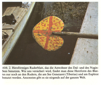 Ruderblatt in Herzform. Angeblich
              kommt es in Kaschmir auf dem Dalsee und dem Naginsee vor,
              und sonst nur noch am See Genezaret (Tiberia) und am
              Euphrat. Somit w�re diese spezielle Form des Ruderblatts
              ein Indiz f�r die Verwandtschaft der Bev�lkerungen
              zwischen dem Nahen und Mittleren Osten und Kaschmirs.